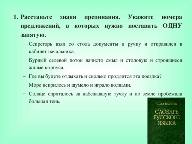 Расставьте знаки препинания. Укажите номера предложений, в которых нужно поставить ОДНУ запятую. Секретарь взял со стола документы и ручку и отправился в кабинет начальника. Бурный селевой поток начисто смыл и столовую и строящиеся жилые корпуса. Где вы будете отдыхать и сколько продлится эта поездка? Море искрилось и шумело и играло волнами. Солнце спряталось за набежавшую тучку и по земле пробежала большая тень. Секретарь взял со стола документы и ручку и отправился в кабинет начальника. Бурный селевой поток начисто смыл и столовую и строящиеся жилые корпуса. Где вы будете отдыхать и сколько продлится эта поездка? Море искрилось и шумело и играло волнами. Солнце спряталось за набежавшую тучку и по земле пробежала большая тень.