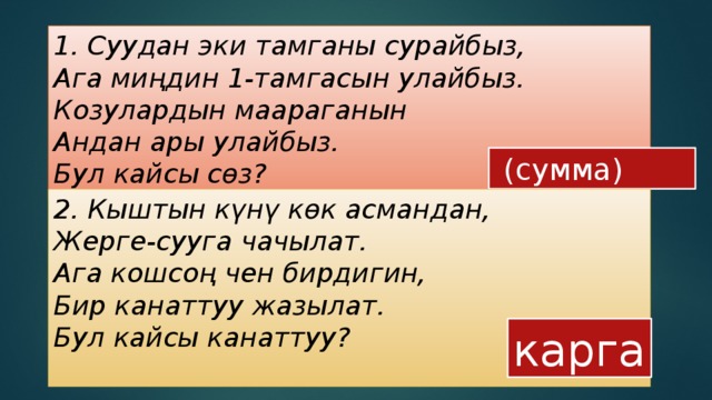 1. Суудан эки тамганы сурайбыз,    Ага миңдин 1-тамгасын улайбыз.    Козулардын маараганын    Андан ары улайбыз.    Бул кайсы сөз?      (сумма) 2. Кыштын күнү көк асмандан,    Жерге-сууга чачылат.    Ага кошсоң чен бирдигин,    Бир канаттуу жазылат.    Бул кайсы канаттуу?    карга