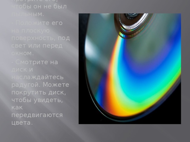 - Возьмите компакт- диск, и протрите его, чтобы он не был пыльным. - Положите его на плоскую поверхность, под свет или перед окном. - Смотрите на диск и наслаждайтесь радугой. Можете покрутить диск, чтобы увидеть, как передвигаются цвета.