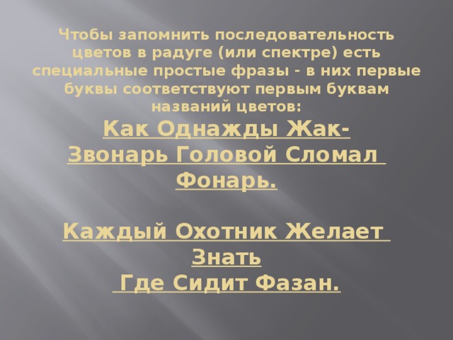 Чтобы запомнить последовательность цветов в радуге (или спектре) есть специальные простые фразы - в них первые буквы соответствуют первым буквам названий цветов:  Как Однажды Жак-Звонарь Головой Сломал   Фонарь.   Каждый Охотник Желает   Знать   Где Сидит Фазан.