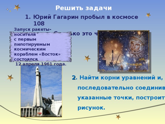 Решить задачи Юрий Гагарин пробыл в космосе 108  минут. Сколько это часов и минут? Запуск ракеты-носителя с первым пилотируемым космическим кораблем «Восток» состоялся  12 апреля 1961 года.  2 . Найти корни уравнений и,  последовательно соединив  указанные точки, построить  рисунок.