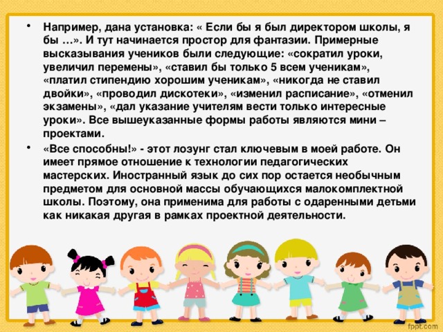 Например, дана установка: « Если бы я был директором школы, я бы …». И тут начинается простор для фантазии. Примерные высказывания учеников были следующие: «сократил уроки, увеличил перемены», «ставил бы только 5 всем ученикам», «платил стипендию хорошим ученикам», «никогда не ставил двойки», «проводил дискотеки», «изменил расписание», «отменил экзамены», «дал указание учителям вести только интересные уроки». Все вышеуказанные формы работы являются мини – проектами. «Все способны!» - этот лозунг стал ключевым в моей работе. Он имеет прямое отношение к технологии педагогических мастерских. Иностранный язык до сих пор остается необычным предметом для основной массы обучающихся малокомплектной школы. Поэтому, она применима для работы с одаренными детьми как никакая другая в рамках проектной деятельности.