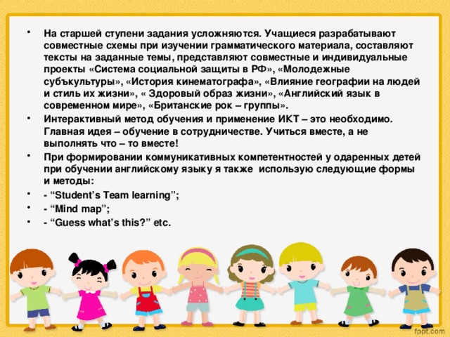 На старшей ступени задания усложняются. Учащиеся разрабатывают совместные схемы при изучении грамматического материала, составляют тексты на заданные темы, представляют совместные и индивидуальные проекты «Система социальной защиты в РФ», «Молодежные субъкультуры», «История кинематографа», «Влияние географии на людей и стиль их жизни», « Здоровый образ жизни», «Английский язык в современном мире», «Британские рок – группы». Интерактивный метод обучения и применение ИКТ – это необходимо. Главная идея – обучение в сотрудничестве. Учиться вместе, а не выполнять что – то вместе! При формировании коммуникативных компетентностей у одаренных детей при обучении английскому языку я также использую следующие формы и методы: - “Student’s Team learning”; - “Mind map”; - “Guess what’s this?” etc.