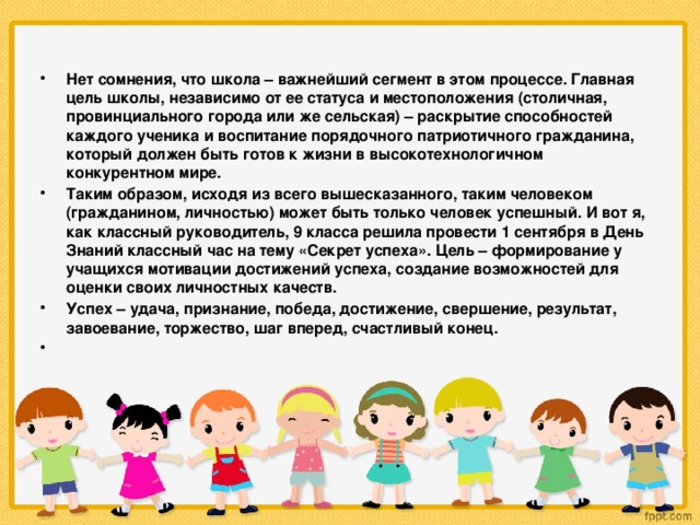 Нет сомнения, что школа – важнейший сегмент в этом процессе. Главная цель школы, независимо от ее статуса и местоположения (столичная, провинциального города или же сельская) – раскрытие способностей каждого ученика и воспитание порядочного патриотичного гражданина, который должен быть готов к жизни в высокотехнологичном конкурентном мире. Таким образом, исходя из всего вышесказанного, таким человеком (гражданином, личностью) может быть только человек успешный. И вот я, как классный руководитель, 9 класса решила провести 1 сентября в День Знаний классный час на тему «Секрет успеха». Цель – формирование у учащихся мотивации достижений успеха, создание возможностей для оценки своих личностных качеств. Успех – удача, признание, победа, достижение, свершение, результат, завоевание, торжество, шаг вперед, счастливый конец.  