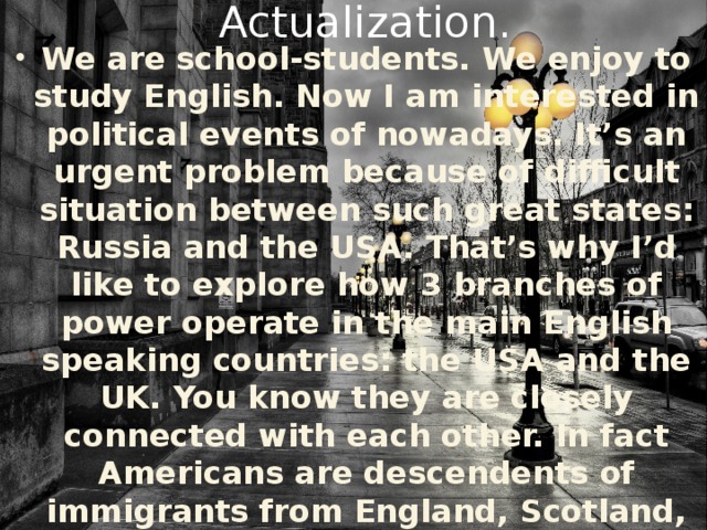 Actualization. We are school-students. We enjoy to study English. Now I am interested in political events of nowadays. It’s an urgent problem because of difficult situation between such great states: Russia and the USA. That’s why I’d like to explore how 3 branches of power operate in the main English speaking countries: the USA and the UK. You know they are closely connected with each other. In fact Americans are descendents of immigrants from England, Scotland, Ireland and other European places. Just now they are Americans.