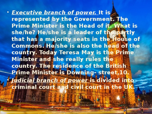 Executive branch of power. It is represented by the Government. The Prime Minister is the Head of it. What is she/he? He/she is a leader of the partly that has a majority seats in the House of Commons. He/she is also the head of the country. Today Teresa May is the Prime Minister and she really rules the country. The residence of the British Prime Minister is Downing- street,10. Judicial branch of power