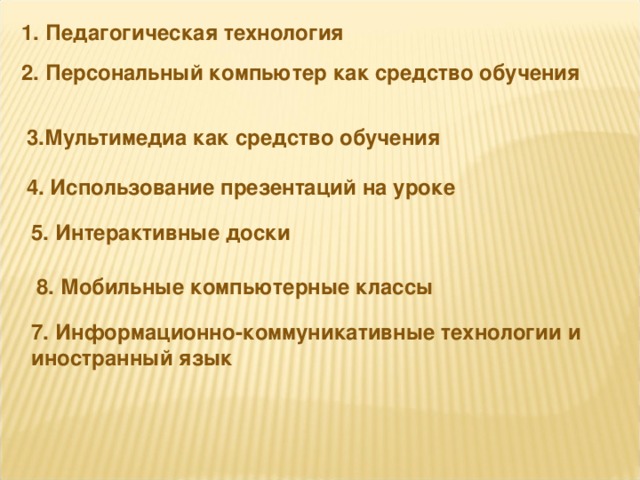 1. Педагогическая технология 2. Персональный компьютер как средство обучения 3.Мультимедиа как средство обучения 4. Использование презентаций на уроке 5. Интерактивные доски 8. Мобильные компьютерные классы 7. Информационно-коммуникативные технологии и иностранный язык