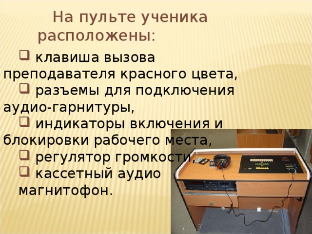 На пульте ученика расположены:  клавиша вызова преподавателя красного цвета,  разъемы для подключения аудио-гарнитуры,  индикаторы включения и блокировки рабочего места,  регулятор громкости,  кассетный аудио магнитофон.