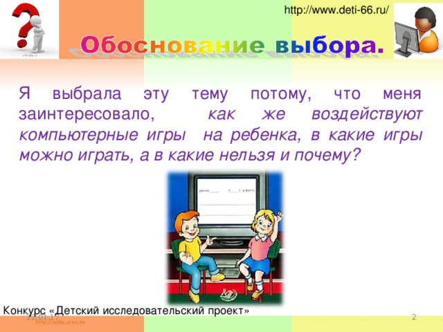 http://www.deti-66.ru/ Я выбрала эту тему потому, что меня заинтересовало,  как же воздействуют компьютерные игры на ребенка,  в какие игры можно играть, а в какие нельзя и почему? Конкурс «Детский исследовательский проект» 22.01.17