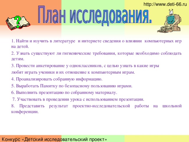 http://www.deti-66.ru 1. Найти и изучить в литературе и интернете сведения о влиянии компьютерных игр на детей. 2.  Узнать существуют ли гигиенические требования, которые необходимо соблюдать детям. 3.  Провести анкетирование у одноклассников, с целью узнать в какие игры любят играть ученики и их отношение к компьютерным играм. 4.  Проанализировать собранную информацию. 5 . Выработать Памятку по безопасному пользованию играми. 6.  Выполнить презентацию по собранному материалу.  7. Участвовать в проведении урока с использованием презентации. 8. Представить результат проектно-исследовательской работы на школьной конференции. Конкурс «Детский исследовательский проект»