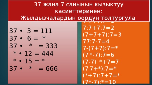 37 жана 7 санынын кызыктуу касиеттеринен: Жылдызчалардын оордун толтургула  7-7+7:7=1  7:7+7:7=2  (7+7+7):7=3  77:7-7=4  7-(7+7):7=*  (7 . *-7):7=6  (7-7) . *+7=7  (7 . 7+*):7=*  (*+7):7+7=*  (7*-7):*=10   37 • 3 = 111  37 • 6 = *  37 • * = 333  * • 12 = 444  * • 15 = *  37 • * = 666