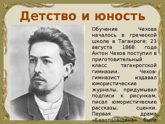 Детство и юность Обучение Чехова началось в греческой школе в Таганроге; 23 августа 1868 года Антон Чехов поступил в приготовительный класс таганрогской гимназии. Чехов-гимназист издавал юмористические журналы, придумывал подписи к рисункам, писал юмористические рассказы, сценки. Первая драма «Безотцовщина» была написана 18-летним Чеховым в период учёбы в гимназии.