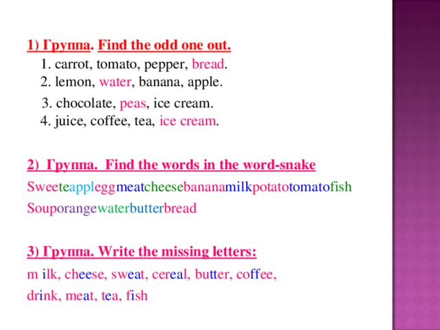 1) Группа .  Find the odd one out.    1. carrot, tomato, pepper, bread .   2. lemon, water , banana, apple.   3. chocolate, peas , ice cream.   4. juice, coffee, tea, ice cream .  2) Группа .  Find the words in the word-snake Swee te appl egg meat cheese banana milk potato tomato fish Soup orange water butter bread 3) Группа . Write the missing letters: m i lk, ch ee se, sw ea t, cer ea l,  bu tt er, co ff ee, dr i nk , me a t, t e a, f i sh 