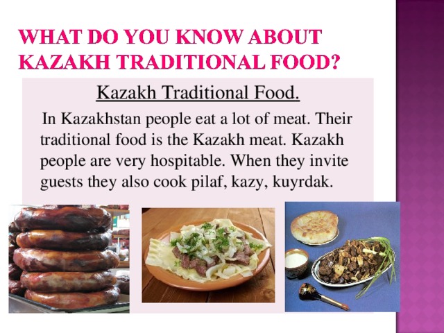 Kazakh Traditional Food .  In Kazakhstan people eat a lot of meat. Their traditional food is the Kazakh meat. Kazakh people are very hospitable. When they invite guests they also cook pilaf, kazy, kuyrdak.