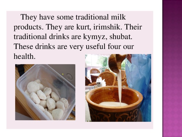 They have some traditional milk products. They are kurt, irimshik. Their traditional drinks are kymyz, shubat. These drinks are very useful four our health.