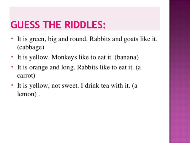 It is green, big and round. Rabbits and goats like it. (cabbage) It is yellow. Monkeys like to eat it. (banana) It is orange and long. Rabbits like to eat it. (a carrot) It is yellow, not sweet. I drink tea with it. (a lemon) .         