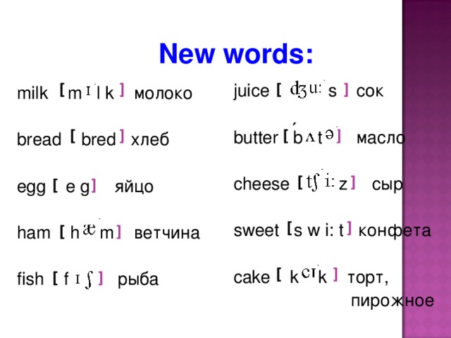 New words: [ juice s сок butter b t масло cheese z сыр sweet s w i: t конфета cake k k торт,  пирожное [ ] ] milk m l k молоко bread bred хлеб egg e g яйцо ham h m ветчина fish f рыба  ´ ] ] [ [ [ ] [ ] ] [ [ ] ] [ ] [