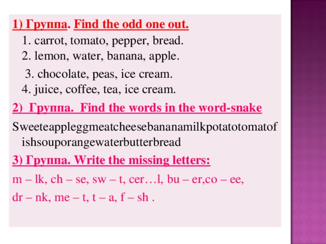 1) Группа .  Find the odd one out.    1. carrot, tomato, pepper, bread.   2. lemon, water, banana, apple.   3. chocolate, peas, ice cream.   4. juice, coffee, tea, ice cream.  2) Группа .  Find the words in the word-snake Sweeteappleggmeatcheesebananamilkpotatotomatofishsouporangewaterbutterbread 3) Группа . Write the missing letters: m – lk, ch – se, sw – t, cer…l,  bu – er,co – ee, dr – nk , me – t, t – a, f – sh .