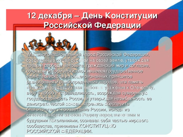 12 декабря – День Конституции Российской Федерации   Мы, многонациональный народ Российской Федерации, соединенные общей судьбой на своей земле, утверждая права и свободы человека, гражданский мир и согласие, сохраняя исторически сложившееся государственное единство, исходя из общепризнанных принципов равноправия и самоопределения народов, чтя память предков, передавших нам любовь и уважение к Отечеству, веру в добро и справедливость, возрождая суверенную государственность России и утверждая незыблемость ее демократической основы, стремясь обеспечить благополучие и процветание России, исходя из ответственности за свою Родину перед нынешним и будущими поколениями, сознавая себя частью мирового сообщества, принимаем КОНСТИТУЦИЮ РОССИЙСКОЙ ФЕДЕРАЦИИ.