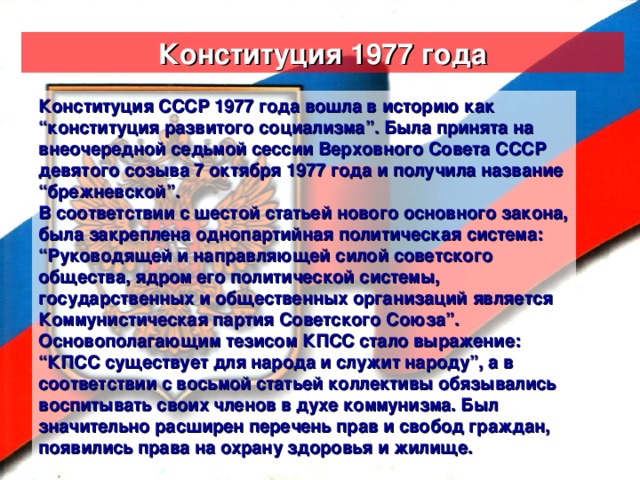 Конституция 1977 года Конституция СССР 1977 года вошла в историю как “конституция развитого социализма”. Была принята на внеочередной седьмой сессии Верховного Совета СССР девятого созыва 7 октября 1977 года и получила название “брежневской”. В соответствии с шестой статьей нового основного закона, была закреплена однопартийная политическая система: “Руководящей и направляющей силой советского общества, ядром его политической системы, государственных и общественных организаций является Коммунистическая партия Советского Союза”. Основополагающим тезисом КПСС стало выражение: “КПСС существует для народа и служит народу”, а в соответствии с восьмой статьей коллективы обязывались воспитывать своих членов в духе коммунизма. Был значительно расширен перечень прав и свобод граждан, появились права на охрану здоровья и жилище.