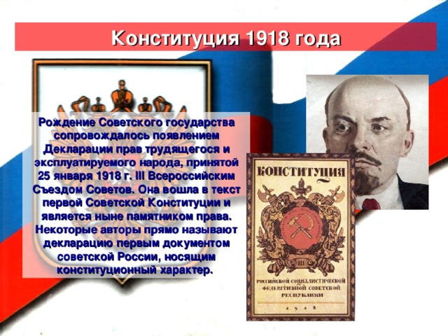 Конституция 1918 года Рождение Советского государства сопровождалось появлением Декларации прав трудящегося и эксплуатируемого народа, принятой 25 января 1918 г. III Всероссийским Съездом Советов. Она вошла в текст первой Советской Конституции и является ныне памятником права. Некоторые авторы прямо называют декларацию первым документом советской России, носящим конституционный характер.