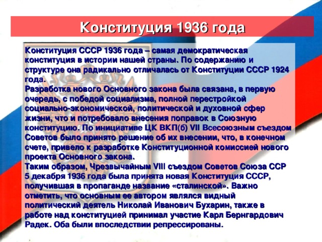 Конституция 1936 года Конституция СССР 1936 года – самая демократическая конституция в истории нашей страны. По содержанию и структуре она радикально отличалась от Конституции СССР 1924 года. Разработка нового Основного закона была связана, в первую очередь, с победой социализма, полной перестройкой социально-экономической, политической и духовной сфер жизни, что и потребовало внесения поправок в Союзную конституцию. По инициативе ЦК ВКП(б) VII Всесоюзным съездом Советов было принято решение об их внесении, что, в конечном счете, привело к разработке Конституционной комиссией нового проекта Основного закона. Таким образом, Чрезвычайным VIII съездом Советов Союза ССР 5 декабря 1936 года была принята новая Конституция СССР, получившая в пропаганде название «сталинской». Важно отметить, что основным ее автором являлся видный политический деятель Николай Иванович Бухарин, также в работе над конституцией принимал участие Карл Бернгардович Радек. Оба были впоследствии репрессированы.