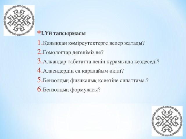 I.Үй тапсырмасы Қаныққан көмірсутектерге нелер жатады? Гомологтар дегеніміз не? Алкандар табиғатта ненің құрамында кездеседі? Алкендердің ең қарапайым өкілі? Бензолдың физикалық қсиетіне сипаттама.? Бензолдың формуласы?