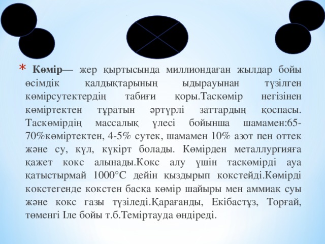 Көмір — жер қыртысында миллиондаған жылдар бойы өсімдік қалдықтарының ыдырауынан түзілген көмірсутектердің табиғи қоры.Таскөмір негізінен көміртектен тұратын әртүрлі заттардың қоспасы. Таскөмірдің массалық үлесі бойынша шамамен:65-70%көміртектен, 4-5% сутек, шамамен 10% азот пен оттек және су, күл, күкірт болады. Көмірден металлургияға қажет кокс алынады.Кокс алу үшін таскөмірді ауа қатыстырмай 1000°С дейін қыздырып кокстейді.Көмірді кокстегенде кокстен басқа көмір шайыры мен аммиак суы және кокс газы түзіледі.Қарағанды, Екібастұз, Торғай, төменгі Іле бойы т.б.Теміртауда өндіреді.