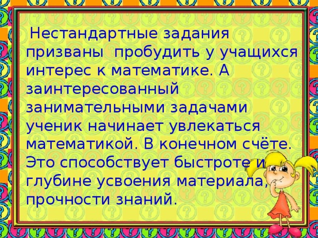 Нестандартные задания призваны пробудить у учащихся интерес к математике. А заинтересованный занимательными задачами ученик начинает увлекаться математикой. В конечном счёте. Это способствует быстроте и глубине усвоения материала, прочности знаний.