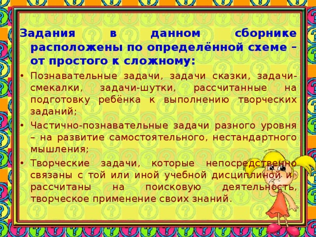 Задания в данном сборнике расположены по определённой схеме – от простого к сложному: •  Познавательные задачи, задачи сказки, задачи-смекалки, задачи-шутки, рассчитанные на подготовку ребёнка к выполнению творческих заданий; •  Частично-познавательные задачи разного уровня – на развитие самостоятельного, нестандартного мышления; •  Творческие задачи, которые непосредственно связаны с той или иной учебной дисциплиной и рассчитаны на поисковую деятельность, творческое применение своих знаний.