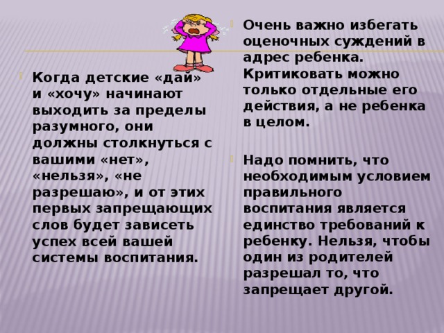 Очень важно избегать оценочных суждений в адрес ребенка. Критиковать можно только отдельные его действия, а не ребенка в целом.  Надо помнить, что необходимым условием правильного воспитания является единство требований к ребенку. Нельзя, чтобы один из родителей разрешал то, что запрещает другой. Когда детские «дай» и «хочу» начинают выходить за пределы разумного, они должны столкнуться с вашими «нет», «нельзя», «не разрешаю», и от этих первых запрещающих слов будет зависеть успех всей вашей системы воспитания.