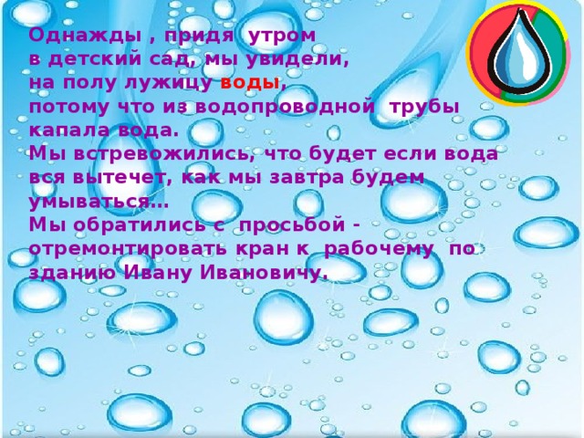 Однажды , придя утром в детский сад, мы увидели, на полу лужицу воды , потому что из водопроводной трубы капала вода. Мы встревожились, что будет если вода вся вытечет, как мы завтра будем умываться… Мы обратились с просьбой - отремонтировать кран к рабочему по зданию Ивану Ивановичу.