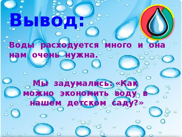 Вывод:  Воды расходуется много и она нам очень нужна.  Мы задумались: «Как можно экономить воду в нашем детском саду?»