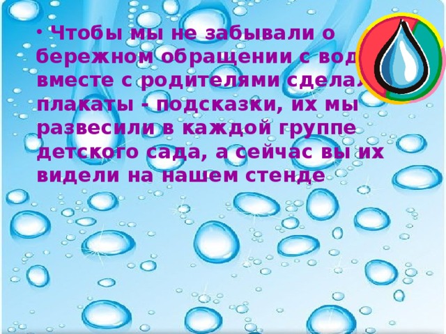 Чтобы мы не забывали о бережном обращении с водой, вместе с родителями сделали плакаты - подсказки, их мы развесили в каждой группе детского сада, а сейчас вы их видели на нашем стенде