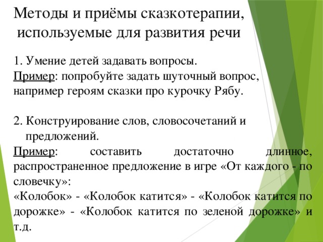 Методы и приёмы сказкотерапии, используемые для развития речи Умение детей задавать вопросы. Пример : попробуйте задать шуточный вопрос, например героям сказки про курочку Рябу. 2. Конструирование слов, словосочетаний и  предложений. Пример : составить достаточно длинное, распространенное предложение в игре «От каждого - по словечку»: «Колобок» - «Колобок катится» - «Колобок катится по дорожке» - «Колобок катится по зеленой дорожке» и т.д.