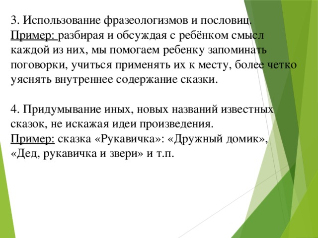 3. Использование фразеологизмов и пословиц. Пример: разбирая и обсуждая с ребёнком смысл каждой из них, мы помогаем ребенку запоминать поговорки, учиться применять их к месту, более четко уяснять внутреннее содержание сказки. 4. Придумывание иных, новых названий известных сказок, не искажая идеи произведения. Пример: сказка «Рукавичка»: «Дружный домик», «Дед, рукавичка и звери» и т.п.