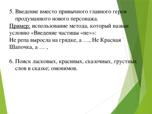 5. Введение вместо привычного главного героя  продуманного нового персонажа. Пример: использование метода, который назван условно «Введение частицы «не»»: Не репа выросла на грядке, а …, Не Красная Шапочка, а … , 6. Поиск ласковых, красивых, сказочных, грустных  слов в сказке; омонимов.