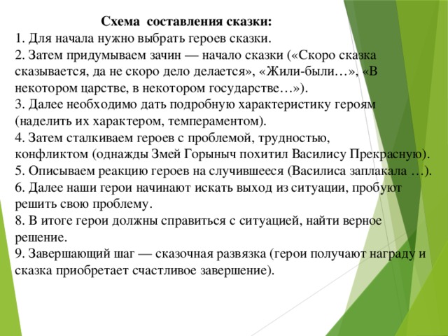 Схема составления сказки:  1. Для начала нужно выбрать героев сказки.  2. Затем придумываем зачин — начало сказки («Скоро сказка сказывается, да не скоро дело делается», «Жили-были…», «В некотором царстве, в некотором государстве…»).  3. Далее необходимо дать подробную характеристику героям  (наделить их характером, темпераментом).  4. Затем сталкиваем героев с проблемой, трудностью, конфликтом (однажды Змей Горыныч похитил Василису Прекрасную).  5. Описываем реакцию героев на случившееся (Василиса заплакала …).  6. Далее наши герои начинают искать выход из ситуации, пробуют решить свою проблему.  8. В итоге герои должны справиться с ситуацией, найти верное решение.  9. Завершающий шаг — сказочная развязка (герои получают  награду и сказка приобретает счастливое завершение).