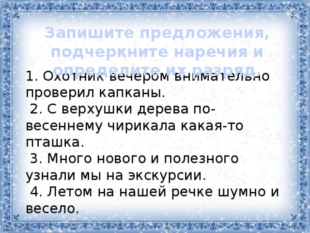 Запишите предложения, подчеркните наречия и определите их разряд. 1. Охотник вечером внимательно проверил капканы.  2. С верхушки дерева по-весеннему чирикала какая-то пташка.   3. Много нового и полезного узнали мы на экскурсии.   4. Летом на нашей речке шумно и весело.