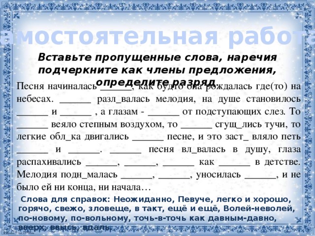 Самостоятельная работа: Вставьте пропущенные слова, наречия подчеркните как члены предложения, определите разряд . Песня начиналась ______, как будто она рождалась где(то) на небесах. ______ разл_валась мелодия, на душе становилось ______ и ______ , а глазам - ______ от подступающих слез. То ______ веяло степным воздухом, то ______ сгущ_лись тучи, то легкие обл_ка двигались ______ песне, и это заст_ вляло петь ______ и ______. ______ песня вл_валась в душу, глаза распахивались ______, ______, ______ как ______ в детстве. Мелодия подн_малась ______, ______, уносилась ______, и не было ей ни конца, ни начала…    Слова для справок: Неожиданно, Певуче, легко и хорошо, горячо, свежо, зловеще, в такт, ещё и ещё, Волей-неволей, по-новому, по-вольному, точь-в-точь как давным-давно, вверх, ввысь, вдаль. 2