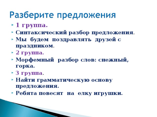 1 группа. Синтаксический разбор предложения . Мы будем поздравлять друзей с праздником . 2 группа. Морфемный разбор слов: снежный, горка. 3 группа . Найти грамматическую основу предложения. Ребята повесят на елку игрушки.