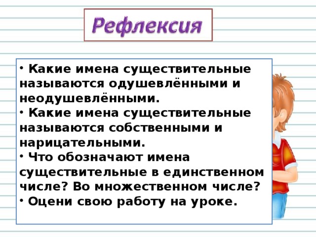 Какие имена существительные называются одушевлёнными и неодушевлёнными.  Какие имена существительные называются собственными и нарицательными.  Что обозначают имена существительные в единственном числе? Во множественном числе?  Оцени свою работу на уроке.