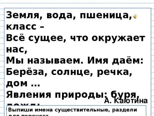 Земля, вода, пшеница, класс – Всё сущее, что окружает нас, Мы называем. Имя даём: Берёза, солнце, речка, дом … Явления природы: буря, дождь … Без существительных не  проживёшь. А. Каютина Выпиши имена существительные, раздели для переноса.