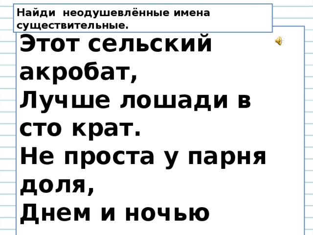 Найди неодушевлённые имена существительные. Этот сельский акробат,  Лучше лошади в сто крат.  Не проста у парня доля,  Днем и ночью пашет поле.  Тарахтит как очумелый,  Дым с трубы выходит  серый.