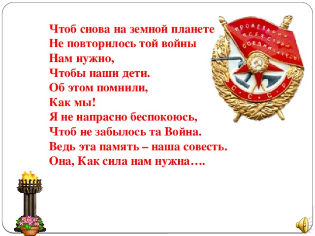 Чтоб снова на земной планете Не повторилось той войны Нам нужно, Чтобы наши дети. Об этом помнили, Как мы! Я не напрасно беспокоюсь, Чтоб не забылось та Война. Ведь эта память – наша совесть. Она, Как сила нам нужна….