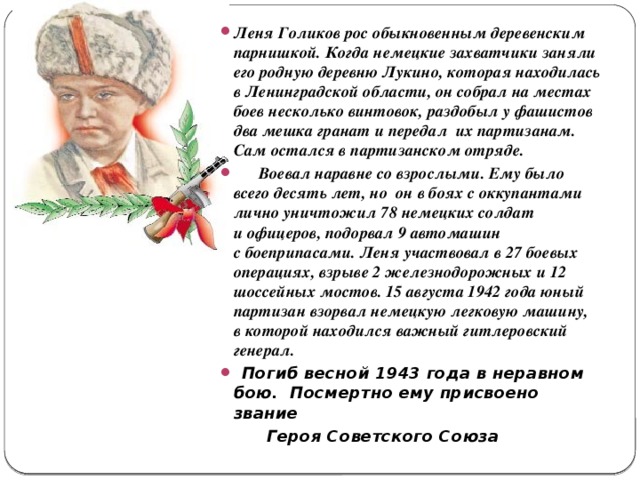 Леня Голиков рос обыкновенным деревенским парнишкой. Когда немецкие захватчики заняли его родную деревню Лукино, которая находилась в Ленинградской области, он собрал на местах боев несколько винтовок, раздобыл у фашистов два мешка гранат и передал их партизанам. Сам остался в партизанском отряде.  Воевал наравне со взрослыми. Ему было всего десять лет, но он в боях с оккупантами лично уничтожил 78 немецких солдат и офицеров, подорвал 9 автомашин с боеприпасами. Леня участвовал в 27 боевых операциях, взрыве 2 железнодорожных и 12 шоссейных мостов. 15 августа 1942 года юный партизан взорвал немецкую легковую машину, в которой находился важный гитлеровский генерал.  Погиб весной 1943 года в неравном бою. Посмертно ему присвоено звание