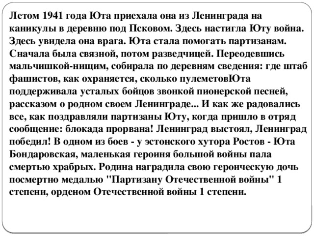 Летом 1941 года Юта приехала она из Ленинграда на каникулы в деревню под Псковом. Здесь настигла Юту война. Здесь увидела она врага. Юта стала помогать партизанам. Сначала была связной, потом разведчицей. Переодевшись мальчишкой-нищим, собирала по деревням сведения: где штаб фашистов, как охраняется, сколько пулеметовЮта поддерживала усталых бойцов звонкой пионерской песней, рассказом о родном своем Ленинграде... И как же радовались все, как поздравляли партизаны Юту, когда пришло в отряд сообщение: блокада прорвана! Ленинград выстоял, Ленинград победил! В одном из боев - у эстонского хутора Ростов - Юта Бондаровская, маленькая героиня большой войны пала смертью храбрых. Родина наградила свою героическую дочь посмертно медалью 