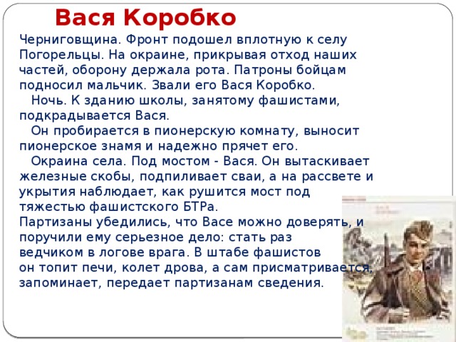 Вася Коробко Черниговщина. Фронт подошел вплотную к селу Погорельцы. На окраине, прикрывая отход наших частей, оборону держала рота. Патроны бойцам подносил мальчик. Звали его Вася Коробко.     Ночь. К зданию школы, занятому фашистами, подкрадывается Вася.     Он пробирается в пионерскую комнату, выносит пионерское знамя и надежно прячет его.     Окраина села. Под мостом - Вася. Он вытаскивает железные скобы, подпиливает сваи, а на рассвете и укрытия наблюдает, как рушится мост под тяжестью фашистского БТРа. Партизаны убедились, что Васе можно доверять, и поручили ему серьезное дело: стать раз ведчиком в логове врага. В штабе фашистов он топит печи, колет дрова, а сам присматривается, запоминает, передает партизанам сведения.          