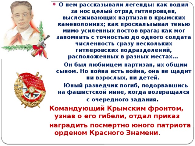 О нем рассказывали легенды: как водил за нос целый отряд гитлеровцев, выслеживающих партизан в крымских каменоломнях; как проскальзывал тенью мимо усиленных постов врага; как мог запомнить с точностью до одного солдата численность сразу нескольких гитлеровских подразделений, расположенных в разных местах…