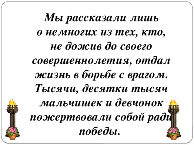 Мы рассказали лишь о немногих из тех, кто, не дожив до своего совершеннолетия, отдал жизнь в борьбе с врагом. Тысячи, десятки тысяч мальчишек и девчонок пожертвовали собой ради победы.